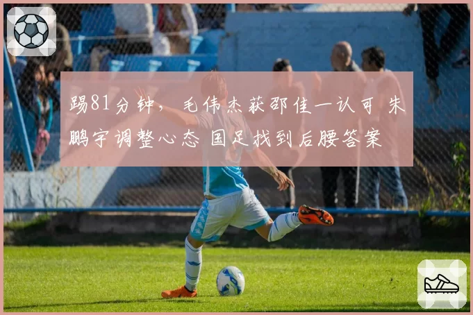 踢81分钟,毛伟杰获邵佳一认可 朱鹏宇调整心态 国足找到后腰答案