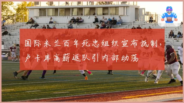 国际米兰百年死忠组织宣布抵制，卢卡库高薪返队引内部动荡