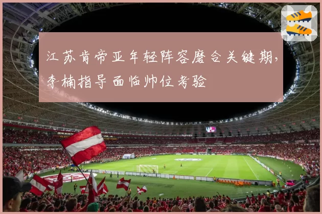 江苏肯帝亚年轻阵容磨合关键期，李楠指导面临帅位考验