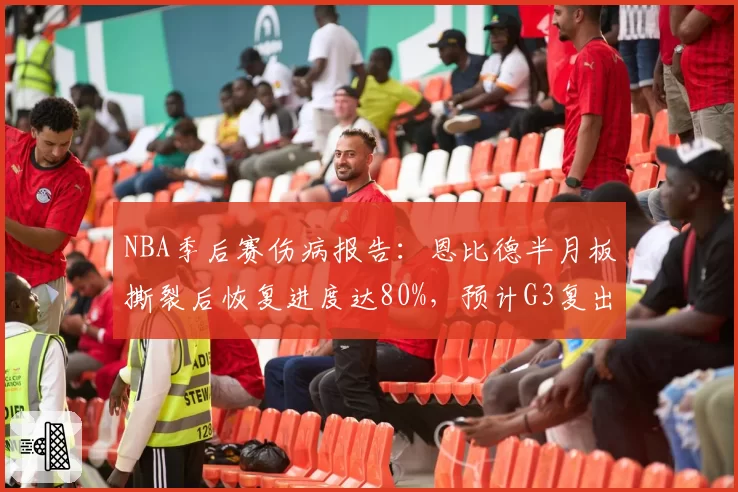 NBA季后赛伤病报告：恩比德半月板撕裂后恢复进度达80%，预计G3复出