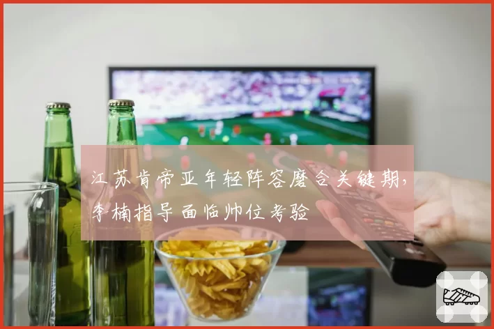 江苏肯帝亚年轻阵容磨合关键期，李楠指导面临帅位考验