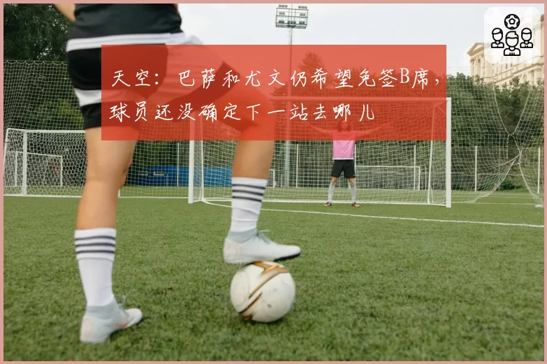 天空：巴萨和尤文仍希望免签B席，球员还没确定下一站去哪儿
