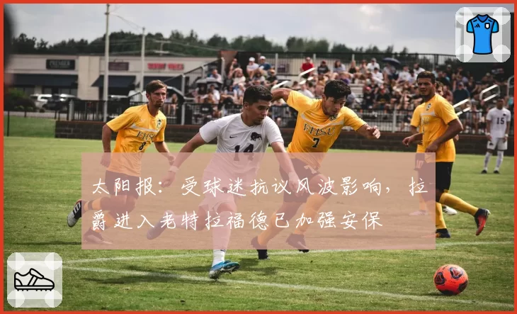 太阳报：受球迷抗议风波影响，拉爵进入老特拉福德已加强安保