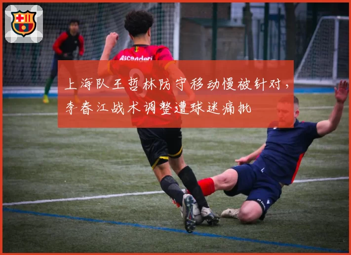 上海队王哲林防守移动慢被针对,李春江战术调整遭球迷痛批