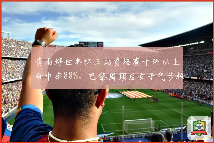 黄雨婷世界杯三站资格赛十环以上命中率88%,巴黎周期后女子气步枪新统治力成型__br_