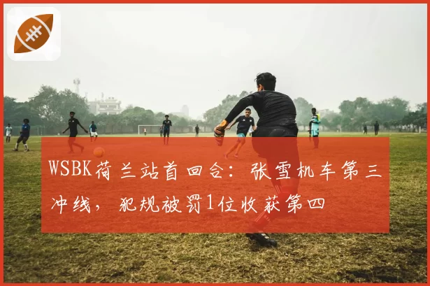 WSBK荷兰站首回合：张雪机车第三冲线，犯规被罚1位收获第四