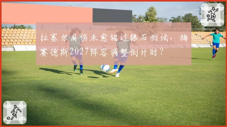 拉塞尔肩伤未愈错过银石测试，梅赛德斯2027阵容调整倒计时？