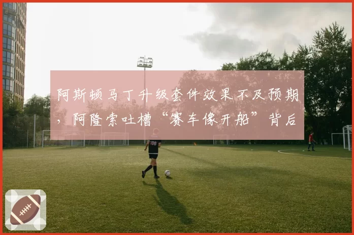 阿斯顿马丁升级套件效果不及预期，阿隆索吐槽“赛车像开船”背后数据如何？