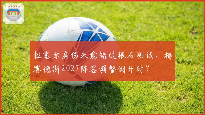 拉塞尔肩伤未愈错过银石测试，梅赛德斯2027阵容调整倒计时？