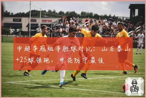 中超争冠组净胜球对比：山东泰山+25球领跑，申花防守最佳