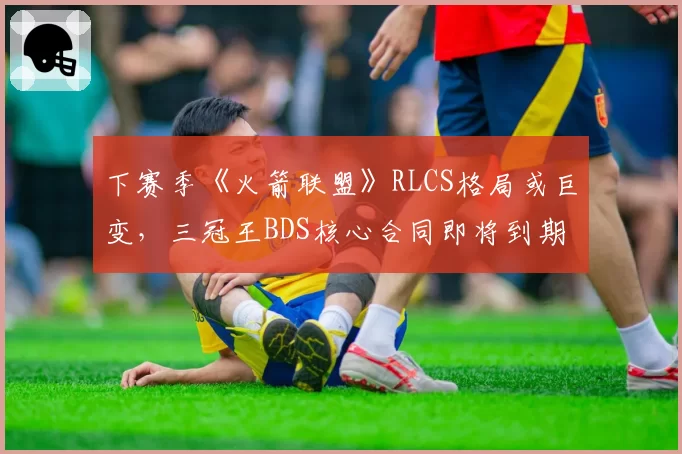 下赛季《火箭联盟》RLCS格局或巨变，三冠王BDS核心合同即将到期