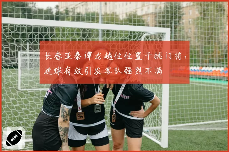 长春亚泰谭龙越位位置干扰门将，进球有效引发客队强烈不满