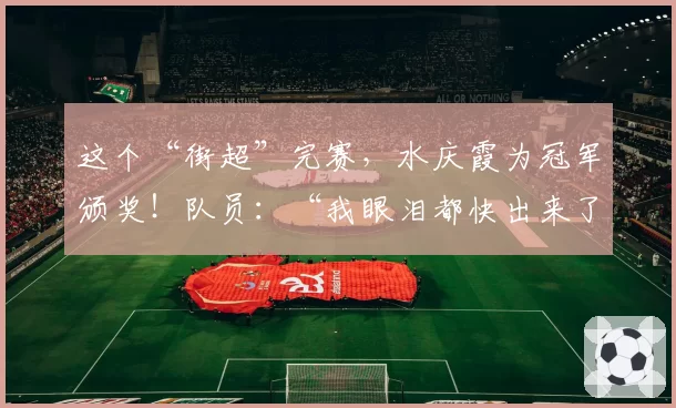 这个“街超”完赛，水庆霞为冠军颁奖！队员：“我眼泪都快出来了”