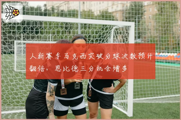 人新赛季马克西突破分球次数预计翻倍，恩比德三分机会增多