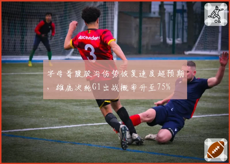 字母哥腹股沟伤势恢复速度超预期，雄鹿次轮G1出战概率升至75%