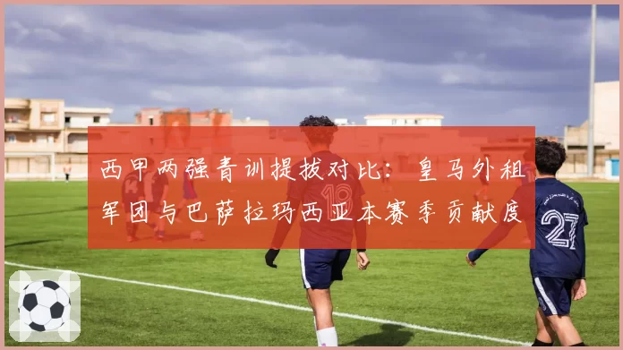 西甲两强青训提拔对比：皇马外租军团与巴萨拉玛西亚本赛季贡献度