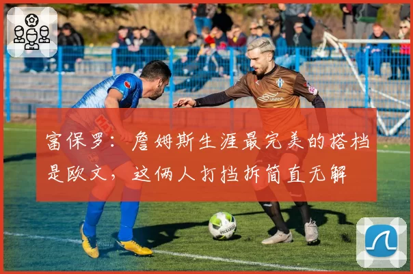 富保罗：詹姆斯生涯最完美的搭档是欧文，这俩人打挡拆简直无解