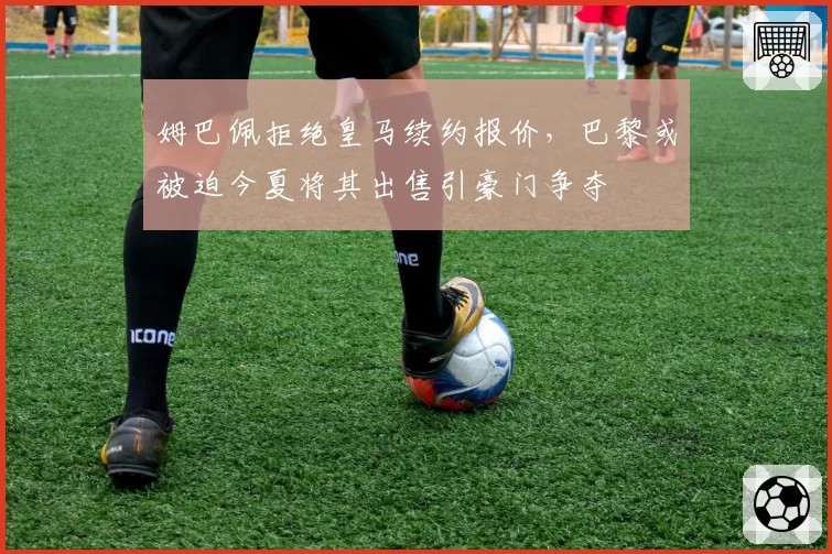 姆巴佩拒绝皇马续约报价，巴黎或被迫今夏将其出售引豪门争夺