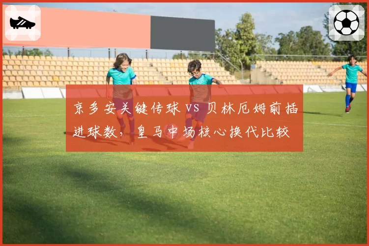 京多安关键传球 vs 贝林厄姆前插进球数，皇马中场核心换代比较