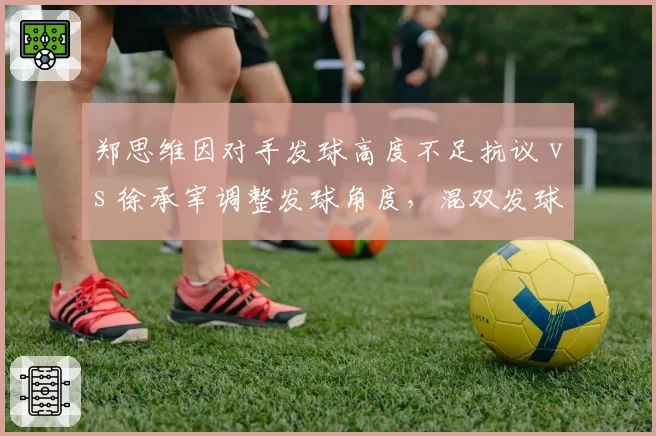 郑思维因对手发球高度不足抗议 vs 徐承宰调整发球角度,混双发球判罚争议