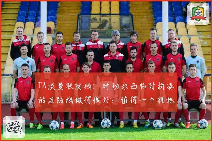 TA谈曼联防线：对切尔西临时拼凑的后防线做得很好，值得一个拥抱