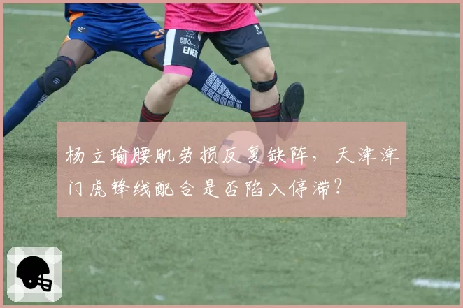 杨立瑜腰肌劳损反复缺阵，天津津门虎锋线配合是否陷入停滞？