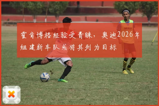 霍肯博格经验受青睐,奥迪2026年组建新车队或将其列为目标