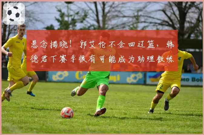 悬念揭晓!郭艾伦不会回辽篮,韩德君下赛季很有可能成为助理教练