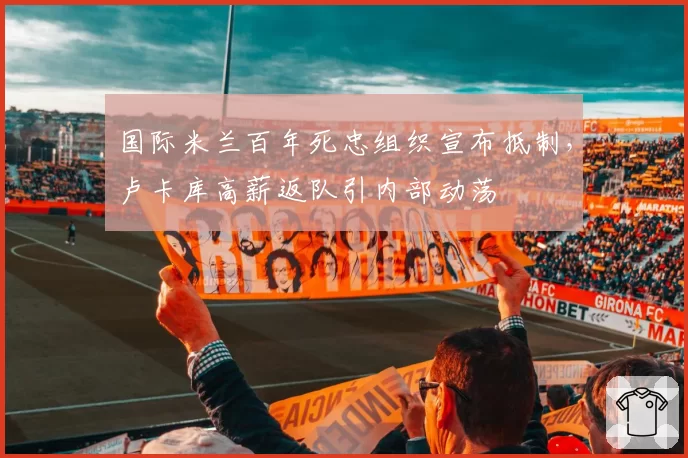 国际米兰百年死忠组织宣布抵制，卢卡库高薪返队引内部动荡