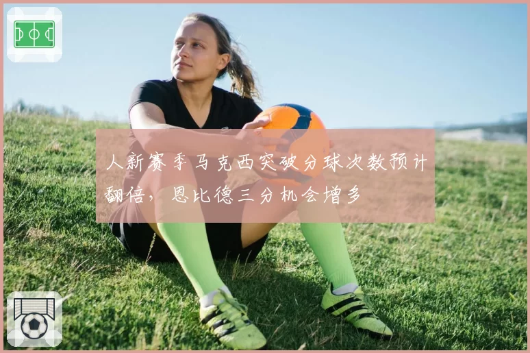 人新赛季马克西突破分球次数预计翻倍，恩比德三分机会增多