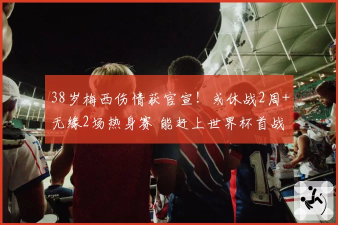 38岁梅西伤情获官宣！或休战2周+无缘2场热身赛 能赶上世界杯首战