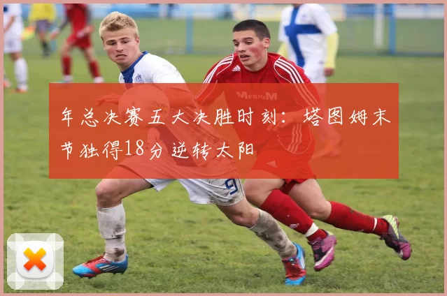 年总决赛五大决胜时刻：塔图姆末节独得18分逆转太阳