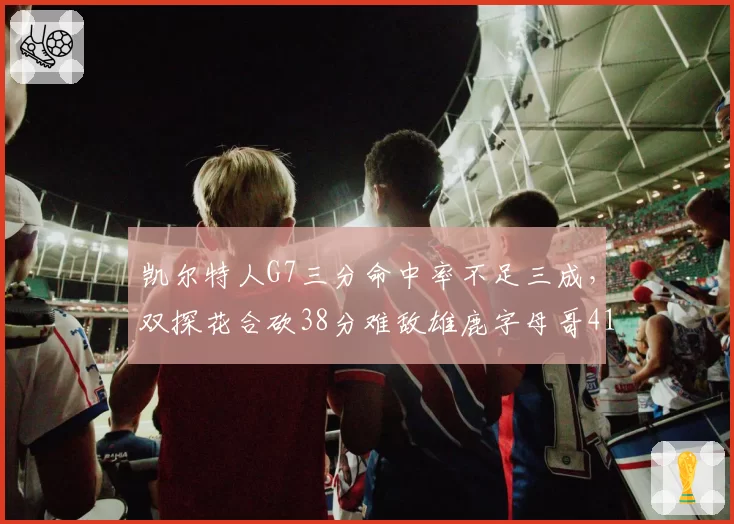 凯尔特人G7三分命中率不足三成，双探花合砍38分难敌雄鹿字母哥41分