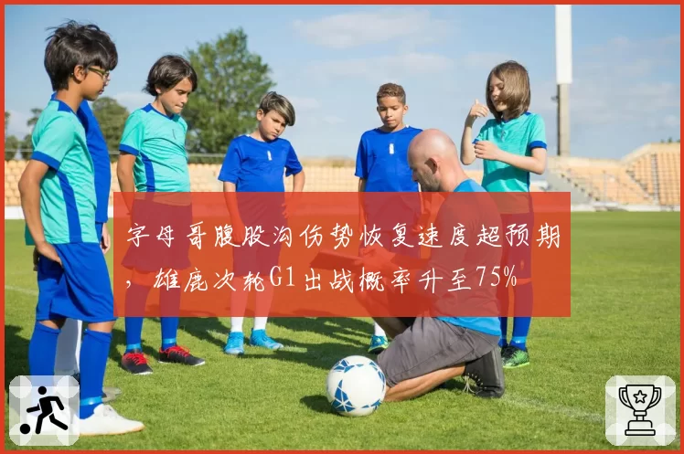 字母哥腹股沟伤势恢复速度超预期，雄鹿次轮G1出战概率升至75%