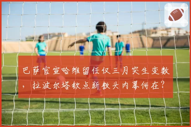 巴萨官宣哈维留任仅三月突生变数，拉波尔塔钦点新教头内幕何在？
