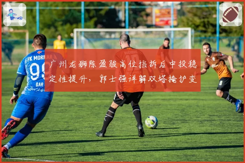 广州龙狮陈盈骏高位挡拆后中投稳定性提升，郭士强详解双塔掩护变化