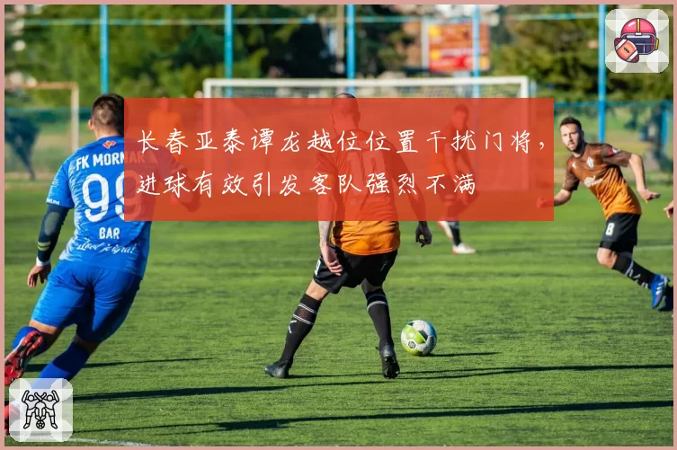 长春亚泰谭龙越位位置干扰门将，进球有效引发客队强烈不满