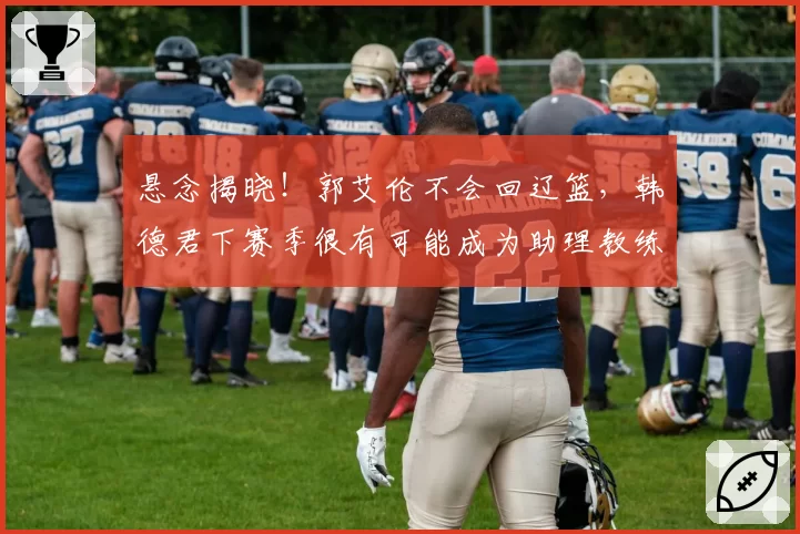 悬念揭晓!郭艾伦不会回辽篮,韩德君下赛季很有可能成为助理教练