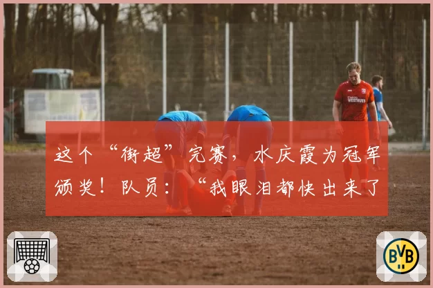 这个“街超”完赛，水庆霞为冠军颁奖！队员：“我眼泪都快出来了”