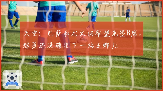 天空：巴萨和尤文仍希望免签B席，球员还没确定下一站去哪儿