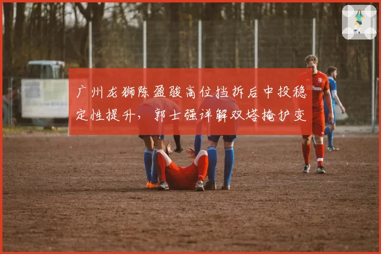 广州龙狮陈盈骏高位挡拆后中投稳定性提升，郭士强详解双塔掩护变化
