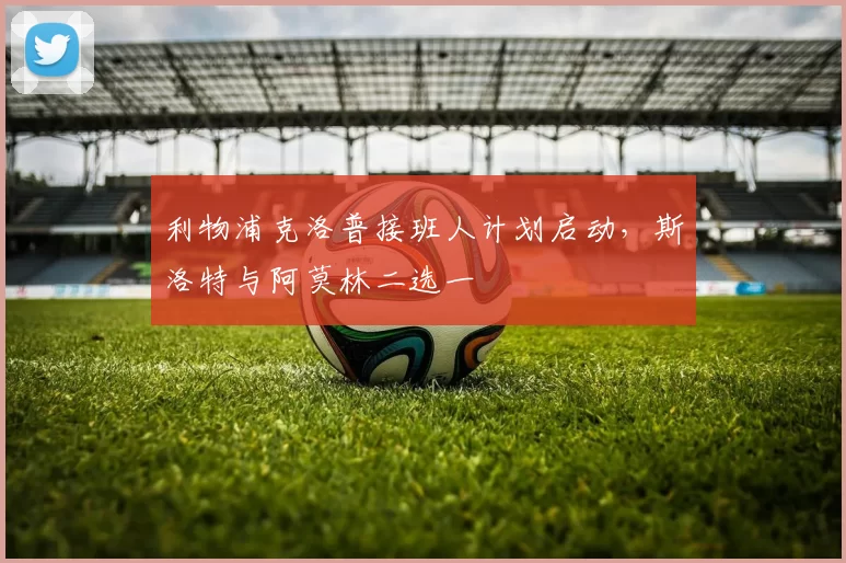 利物浦克洛普接班人计划启动，斯洛特与阿莫林二选一