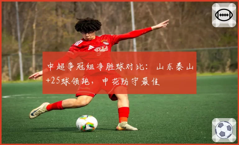 中超争冠组净胜球对比：山东泰山+25球领跑，申花防守最佳