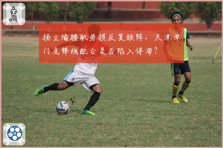 杨立瑜腰肌劳损反复缺阵，天津津门虎锋线配合是否陷入停滞？