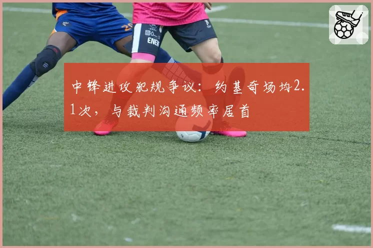 中锋进攻犯规争议：约基奇场均2.1次，与裁判沟通频率居首