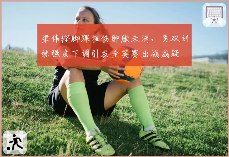梁伟铿脚踝扭伤肿胀未消,男双训练强度下调引发全英赛出战成疑