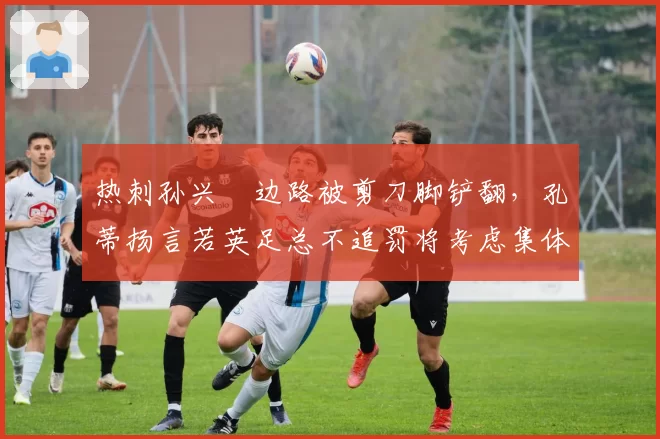 热刺孙兴慜边路被剪刀脚铲翻，孔蒂扬言若英足总不追罚将考虑集体罢赛