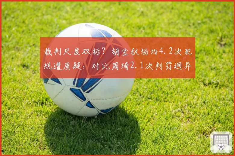 裁判尺度双标？胡金秋场均4.2次犯规遭质疑，对比周琦2.1次判罚迥异