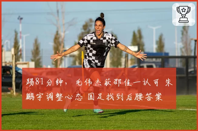 踢81分钟,毛伟杰获邵佳一认可 朱鹏宇调整心态 国足找到后腰答案