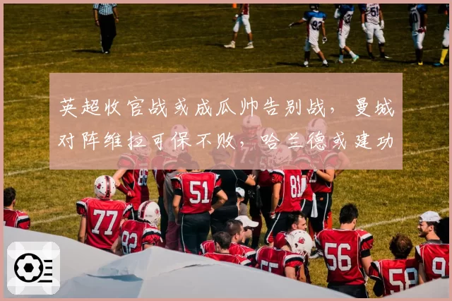 英超收官战或成瓜帅告别战，曼城对阵维拉可保不败，哈兰德或建功
